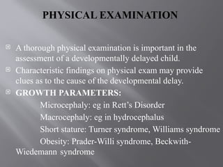 PHYSICAL EXAMINATION
 A thorough physical examination is important in the
assessment of a developmentally delayed child.
 Characteristic findings on physical exam may provide
clues as to the cause of the developmental delay.
 GROWTH PARAMETERS:
Microcephaly: eg in Rett’s Disorder
Macrocephaly: eg in hydrocephalus
Short stature: Turner syndrome, Williams syndrome
Obesity: Prader-Willi syndrome, Beckwith-
Wiedemann syndrome
 