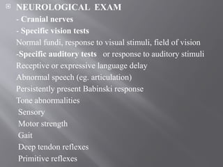  NEUROLOGICAL EXAM
- Cranial nerves
- Specific vision tests
Normal fundi, response to visual stimuli, field of vision
-Specific auditory tests or response to auditory stimuli
Receptive or expressive language delay
Abnormal speech (eg. articulation)
Persistently present Babinski response
Tone abnormalities
Sensory
Motor strength
Gait
Deep tendon reflexes
Primitive reflexes
 