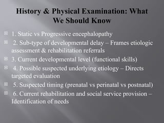 History & Physical Examination: What
We Should Know
 1. Static vs Progressive encephalopathy
 2. Sub-type of developmental delay – Frames etiologic
assessment & rehabilitation referrals
 3. Current developmental level (functional skills)
 4. Possible suspected underlying etiology – Directs
targeted evaluation
 5. Suspected timing (prenatal vs perinatal vs postnatal)
 6. Current rehabilitation and social service provision –
Identification of needs
 