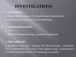 INVESTIGATIONS
 1) GENETICS:
a. Karyotyping to assess for chromosomal abnormalities
b. FISH analysis to assess for microdeletions
 2) ENDOCRINOLOGY:
a. TFT
b. Referral to endocrinology should be considered.
 3) METABOLIC:
a. Metabolic screening – Glucose, SE, Serum lactate, Ammonia,
LFT, Triglycerides, Uric acid, Urine organic acids, Acylcarnitines,
Creatinine phosphokinase (if suspecting myopathy)
 