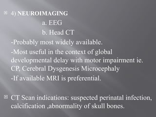 4) NEUROIMAGING
a. EEG
b. Head CT
-Probably most widely available.
-Most useful in the context of global
developmental delay with motor impairment ie.
CP, Cerebral Dysgenesis Microcephaly
-If available MRI is preferential.
 CT Scan indications: suspected perinatal infection,
calcification ,abnormality of skull bones.
 