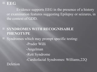  EEG
Evidence supports EEG in the presence of a history
or examination features suggesting Epilepsy or seizures, in
the context of GDD.
 SYNDROMES WITH RECOGNISABLE
PHENOTYPE
 Syndromes which may prompt specific testing:
-Prader Willi
-Angelman
-Rett Syndrome
-Cardiofacial Syndromes: Williams,22Q
Deletion
 