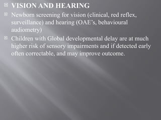  VISION AND HEARING
 Newborn screening for vision (clinical, red reflex,
surveillance) and hearing (OAE’s, behavioural
audiometry)
 Children with Global developmental delay are at much
higher risk of sensory impairments and if detected early
often correctable, and may improve outcome.
 