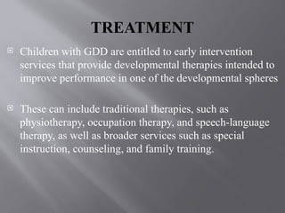 TREATMENT
 Children with GDD are entitled to early intervention
services that provide developmental therapies intended to
improve performance in one of the developmental spheres
 These can include traditional therapies, such as
physiotherapy, occupation therapy, and speech-language
therapy, as well as broader services such as special
instruction, counseling, and family training.
 