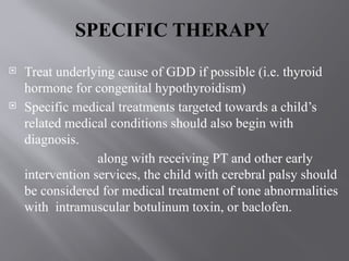 SPECIFIC THERAPY
 Treat underlying cause of GDD if possible (i.e. thyroid
hormone for congenital hypothyroidism)
 Specific medical treatments targeted towards a child’s
related medical conditions should also begin with
diagnosis.
along with receiving PT and other early
intervention services, the child with cerebral palsy should
be considered for medical treatment of tone abnormalities
with intramuscular botulinum toxin, or baclofen.
 