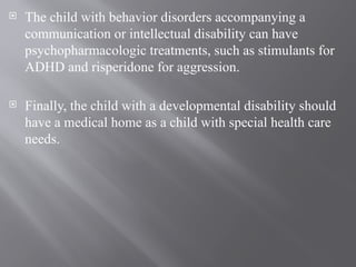  The child with behavior disorders accompanying a
communication or intellectual disability can have
psychopharmacologic treatments, such as stimulants for
ADHD and risperidone for aggression.
 Finally, the child with a developmental disability should
have a medical home as a child with special health care
needs.
 