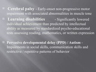  Cerebral palsy - Early-onset non-progressive motor
impairment with associated abnormalities in muscle tone
 Learning disabilities - Significantly lowered
individual achievement than predicted by intellectual
ability as measured by standardized psycho-educational
tests assessing reading, mathematics, or written expression
 Pervasive developmental delay (PPD) / Autism -
Impairments in social skills, communication skills and
restrictive / repetitive patterns of behavior
 