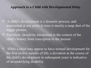 Approach to a Child with Developmental Delay
 A child’s development is a dynamic process, and
assessment at any point in time is merely a snap shot of the
bigger picture.
 Therefore should be interpreted in the context of the
child’s history from conception to the present
 While a child may appear to have normal development for
the first twelve months of life, a deviation in the course of
the child’s development in subsequent years is indicative
of an underlying disability
 