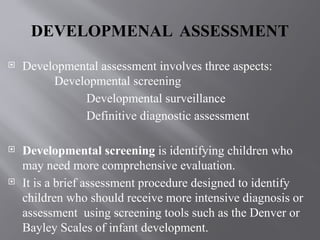 DEVELOPMENAL ASSESSMENT
 Developmental assessment involves three aspects:
Developmental screening
Developmental surveillance
Definitive diagnostic assessment
 Developmental screening is identifying children who
may need more comprehensive evaluation.
 It is a brief assessment procedure designed to identify
children who should receive more intensive diagnosis or
assessment using screening tools such as the Denver or
Bayley Scales of infant development.
 