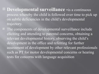  Developmental surveillance -is a continuous
process whereby the child is followed over time to pick up
on subtle deficiencies in the child’s developmental
trajectory.
 The components of developmental surveillance include
eliciting and attending to parental concerns, obtaining a
relevant developmental history, observing the child’s
development in the office and referring for further
assessment of development by other relevant professionals
such as PT for motor developmental concerns or hearing
tests for concerns with language acquisition
 