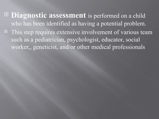  Diagnostic assessment is performed on a child
who has been identified as having a potential problem.
 This step requires extensive involvement of various team
such as a pediatrician, psychologist, educator, social
worker,, geneticist, and/or other medical professionals
 