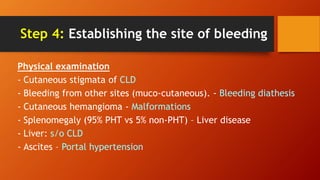 Step 4: Establishing the site of bleeding
Physical examination
- Cutaneous stigmata of CLD
- Bleeding from other sites (muco-cutaneous). - Bleeding diathesis
- Cutaneous hemangioma - Malformations
- Splenomegaly (95% PHT vs 5% non-PHT) – Liver disease
- Liver: s/o CLD
- Ascites – Portal hypertension
 