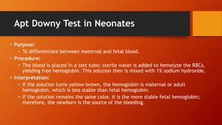 Apt Downy Test in Neonates
• Purpose:
• To differentiate between maternal and fetal blood.
• Procedure:
• The blood is placed in a test tube; sterile water is added to hemolyze the RBCs,
yielding free hemoglobin. This solution then is mixed with 1% sodium hydroxide.
• Interpretation:
• If the solution turns yellow-brown, the hemoglobin is maternal or adult
hemoglobin, which is less stable than fetal hemoglobin.
• If the solution remains the same color, it is the more stable fetal hemoglobin;
therefore, the newborn is the source of the bleeding.
 
