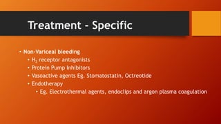 Treatment - Specific
• Non-Variceal bleeding
• H2 receptor antagonists
• Protein Pump Inhibitors
• Vasoactive agents Eg. Stomatostatin, Octreotide
• Endotherapy
• Eg. Electrothermal agents, endoclips and argon plasma coagulation
 