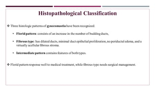 Histopathological Classification
❖ Three histologic patternsof gynecomastia have been recognized.
• Floridpattern: consists of an increase in the number of buddingducts,
• Fibroustype: has dilated ducts, minimal duct epithelial proliferation,no periductaledema, and a
virtually acellularfibrous stroma.
• Intermediatepattern contains features of both types.
❖ Florid patternresponse well to medical treatment, while fibrous type needs surgical management.
 