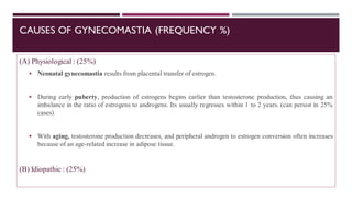 CAUSES OF GYNECOMASTIA (FREQUENCY %)
(A) Physiological : (25%)
▪ Neonatal gynecomastia results from placental transfer of estrogen.
▪ During early puberty, production of estrogens begins earlier than testosterone production, thus causing an
imbalance in the ratio of estrogens to androgens. Its usually regresses within 1 to 2 years. (can persist in 25%
cases)
▪ With aging, testosterone production decreases, and peripheral androgen to estrogen conversion often increases
because of an age-related increase in adipose tissue.
(B) Idiopathic : (25%)
 