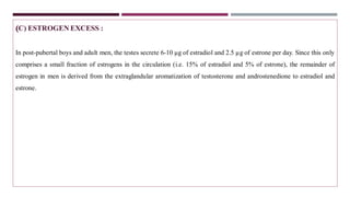 (C) ESTROGEN EXCESS :
In post-pubertal boys and adult men, the testes secrete 6-10 µg of estradiol and 2.5 µg of estrone per day. Since this only
comprises a small fraction of estrogens in the circulation (i.e. 15% of estradiol and 5% of estrone), the remainder of
estrogen in men is derived from the extraglandular aromatization of testosterone and androstenedione to estradiol and
estrone.
 