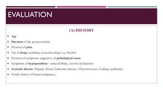 EVALUATION
(A) HISTORY
 Age
 Duration of the gynaecomastia
 Presence of pain.
 Use of drugs including recreation drugs e.g. Alcohol
 Presence of symptoms suggestive of pathological cause.
 Symptoms of hypogonadism - reduced libido, erectile dysfunction.
 Systemic disease: Hepatic, Renal, Endocrine disease. (Thyrotoxicosis, Cushing syndrome).
 Family history of breast malignancy.
 