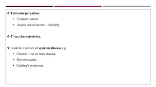 ❖ Testicularpalpation:
• Exclude tumour.
• Assess testicular size—?atrophy
❖ 2° sex characteristics.
❖ Look for evidence of systemic disease e.g.
• Chronic liver or renal disease,
• Thyrotoxicosis ,
• Cushing's syndrome.
 
