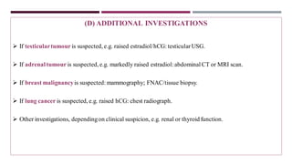 (D) ADDITIONAL INVESTIGATIONS
➢ If testiculartumour is suspected, e.g. raised estradiol/hCG: testicular USG.
➢ If adrenal tumour is suspected, e.g. markedly raised estradiol:abdominal CT or MRI scan.
➢ If breast malignancyis suspected: mammography; FNAC/tissue biopsy.
➢ If lung cancer is suspected, e.g. raised hCG: chest radiograph.
➢ Other investigations, dependingon clinical suspicion, e.g. renal or thyroid function.
 