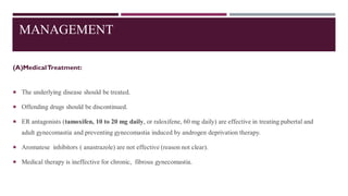 MANAGEMENT
(A)MedicalTreatment:
 The underlying disease should be treated.
 Offending drugs should be discontinued.
 ER antagonists (tamoxifen, 10 to 20 mg daily, or raloxifene, 60 mg daily) are effective in treating pubertal and
adult gynecomastia and preventing gynecomastia induced by androgen deprivation therapy.
 Aromatese inhibitors ( anastrazole) are not effective (reason not clear).
 Medical therapy is ineffective for chronic, fibrous gynecomastia.
 