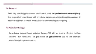 (B) Surgery :
With long standing gynecomastia (more than 1 year): surgical reduction mammoplasty
(i.e. removal of breast tissue with or without periareolar adipose tissue) is necessary if
breast enlargement is severe, painful, socially embarrassing or disfiguring.
(C) Radiation therapy :
Low-dosage external beam radiation therapy (900 cGy or less) is effective, but less
effective than tamoxifen, for prevention of gynecomastia due to anti-androgen
monotherapyfor prostatecancer.
 