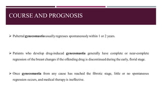 COURSE AND PROGNOSIS
➢ Pubertal gynecomastiausuallyregresses spontaneouslywithin 1 or 2 years.
➢ Patients who develop drug-induced gynecomastia generally have complete or near-complete
regression of the breast changes if the offending drug is discontinuedduring the early, florid stage.
➢ Once gynecomastia from any cause has reached the fibrotic stage, little or no spontaneous
regression occurs, and medical therapyis ineffective.
 