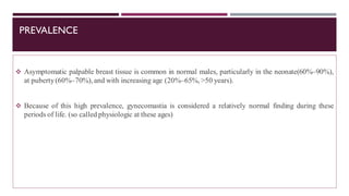 PREVALENCE
❖ Asymptomatic palpable breast tissue is common in normal males, particularly in the neonate(60%–90%),
at puberty(60%–70%), and with increasing age (20%–65%, >50 years).
❖ Because of this high prevalence, gynecomastia is considered a relatively normal finding during these
periods of life. (so called physiologic at these ages)
 