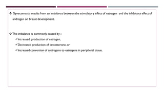 ❖ Gynecomastia results from an imbalance between the stimulatory effect of estrogen and the inhibitory effect of
androgen on breast development.
❖ The imbalance is commonly caused by ;
✓Increased production of estrogen,
✓Decreased production of testosterone, or
✓Increased conversion of androgens to estrogens in peripheral tissue.
 