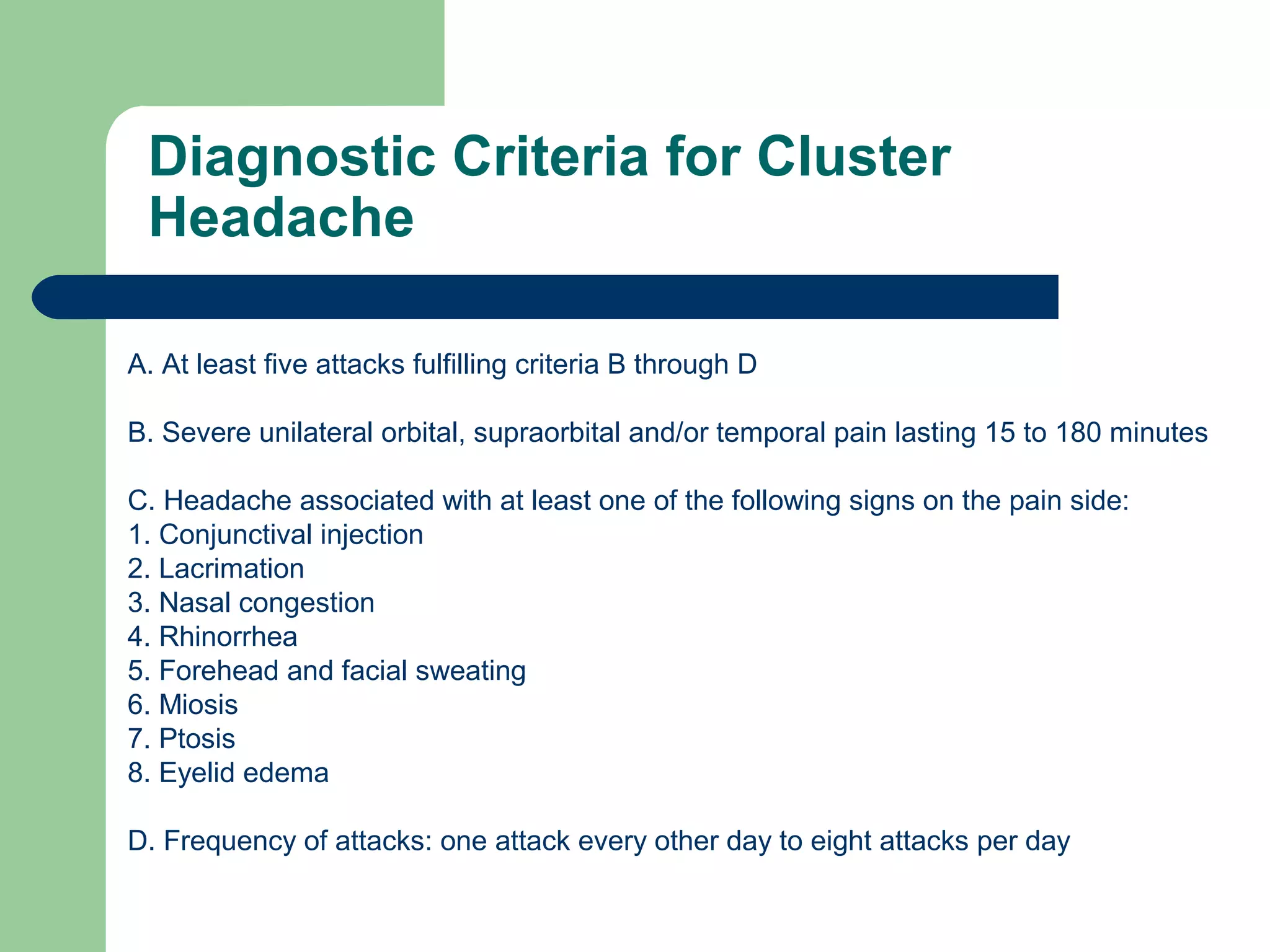 Diagnostic Criteria for Cluster
Headache
A. At least five attacks fulfilling criteria B through D
B. Severe unilateral orbital, supraorbital and/or temporal pain lasting 15 to 180 minutes
C. Headache associated with at least one of the following signs on the pain side:
1. Conjunctival injection
2. Lacrimation
3. Nasal congestion
4. Rhinorrhea
5. Forehead and facial sweating
6. Miosis
7. Ptosis
8. Eyelid edema
D. Frequency of attacks: one attack every other day to eight attacks per day

 