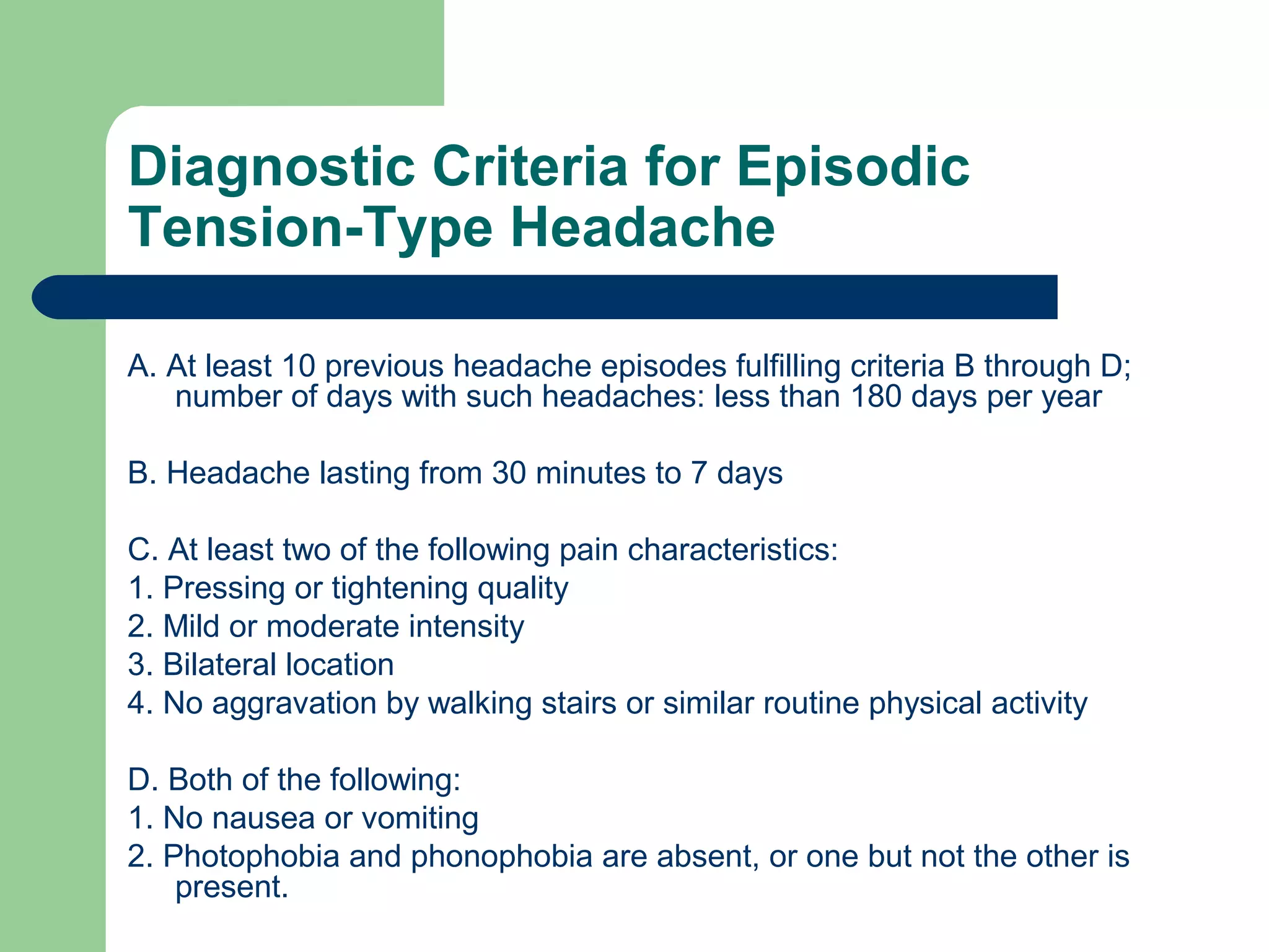 Diagnostic Criteria for Episodic
Tension-Type Headache
A. At least 10 previous headache episodes fulfilling criteria B through D;
number of days with such headaches: less than 180 days per year
B. Headache lasting from 30 minutes to 7 days
C. At least two of the following pain characteristics:
1. Pressing or tightening quality
2. Mild or moderate intensity
3. Bilateral location
4. No aggravation by walking stairs or similar routine physical activity
D. Both of the following:
1. No nausea or vomiting
2. Photophobia and phonophobia are absent, or one but not the other is
present.

 