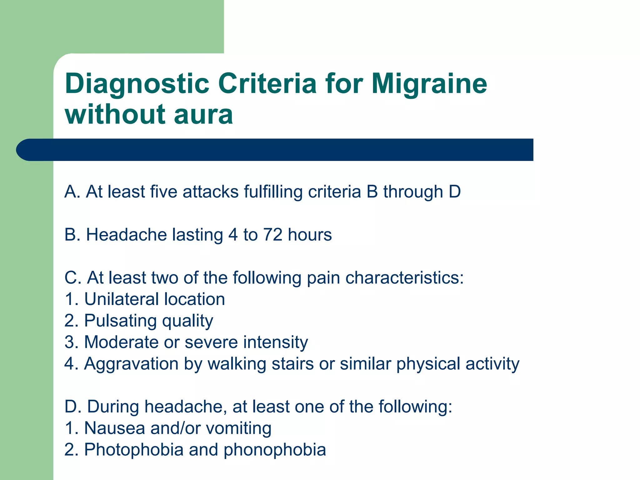 Diagnostic Criteria for Migraine
without aura
A. At least five attacks fulfilling criteria B through D
B. Headache lasting 4 to 72 hours
C. At least two of the following pain characteristics:
1. Unilateral location
2. Pulsating quality
3. Moderate or severe intensity
4. Aggravation by walking stairs or similar physical activity
D. During headache, at least one of the following:
1. Nausea and/or vomiting
2. Photophobia and phonophobia

 