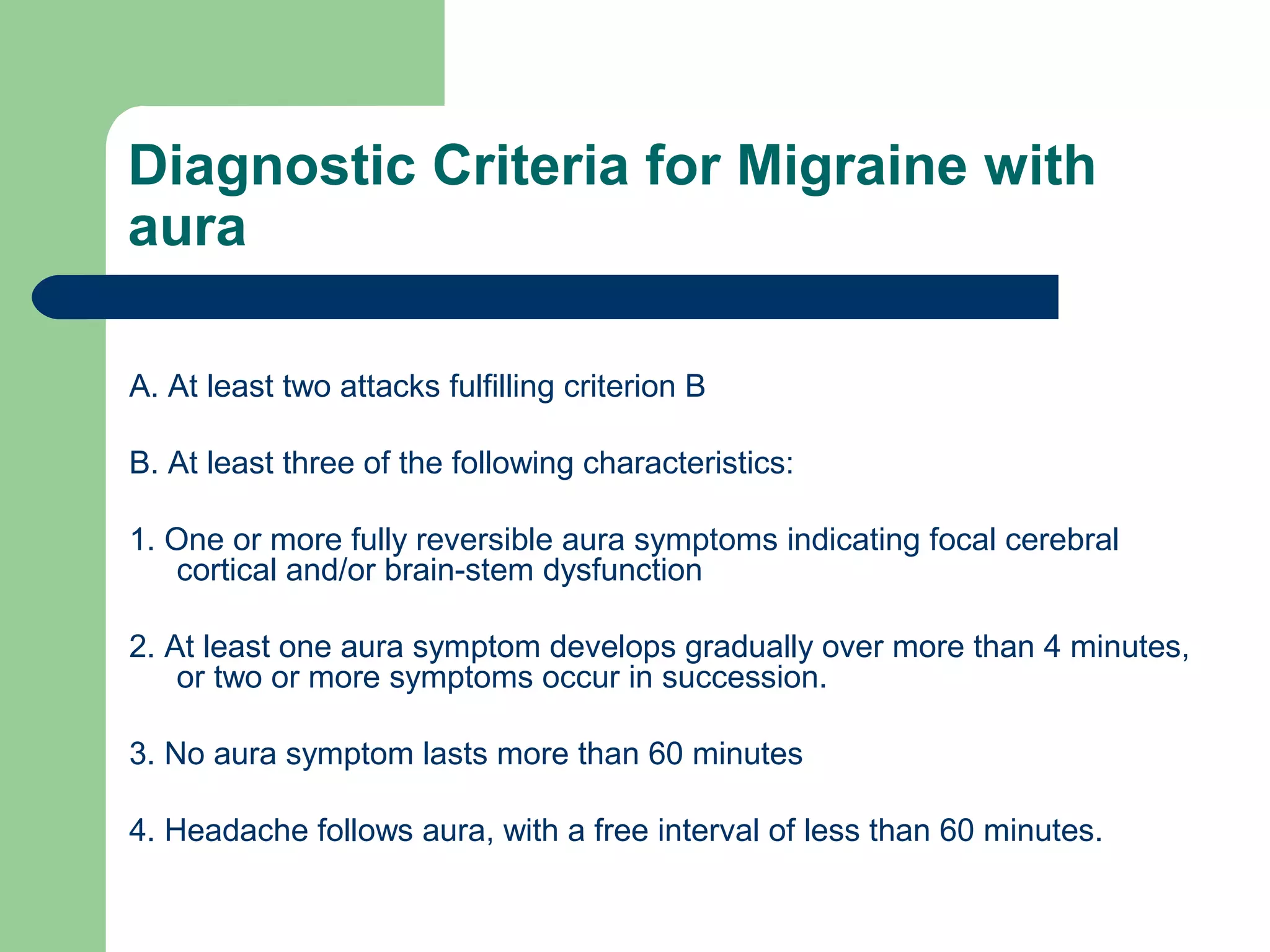 Diagnostic Criteria for Migraine with
aura
A. At least two attacks fulfilling criterion B
B. At least three of the following characteristics:
1. One or more fully reversible aura symptoms indicating focal cerebral
cortical and/or brain-stem dysfunction
2. At least one aura symptom develops gradually over more than 4 minutes,
or two or more symptoms occur in succession.
3. No aura symptom lasts more than 60 minutes
4. Headache follows aura, with a free interval of less than 60 minutes.

 
