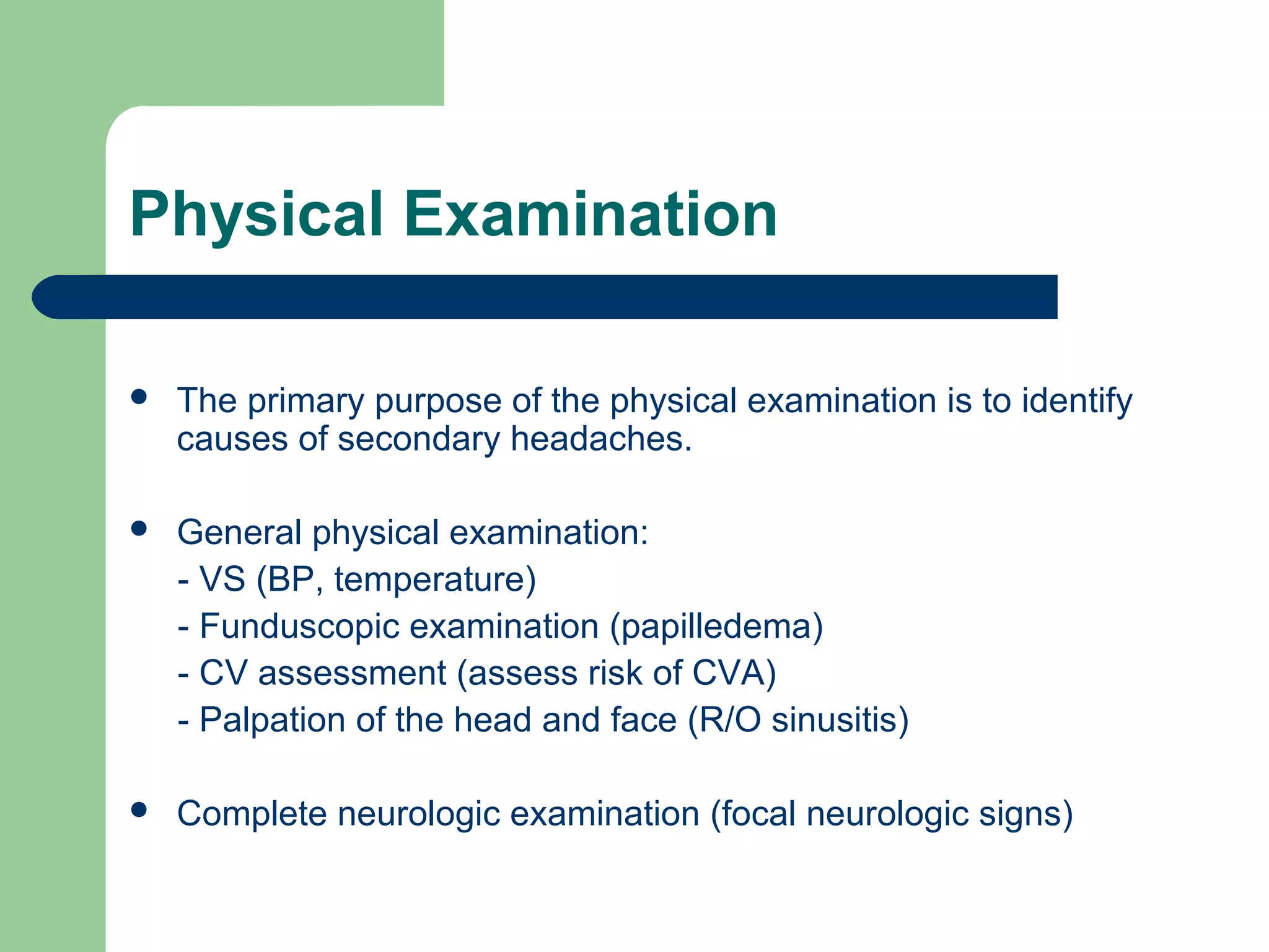 Physical Examination


The primary purpose of the physical examination is to identify
causes of secondary headaches.



General physical examination:
- VS (BP, temperature)
- Funduscopic examination (papilledema)
- CV assessment (assess risk of CVA)
- Palpation of the head and face (R/O sinusitis)



Complete neurologic examination (focal neurologic signs)

 