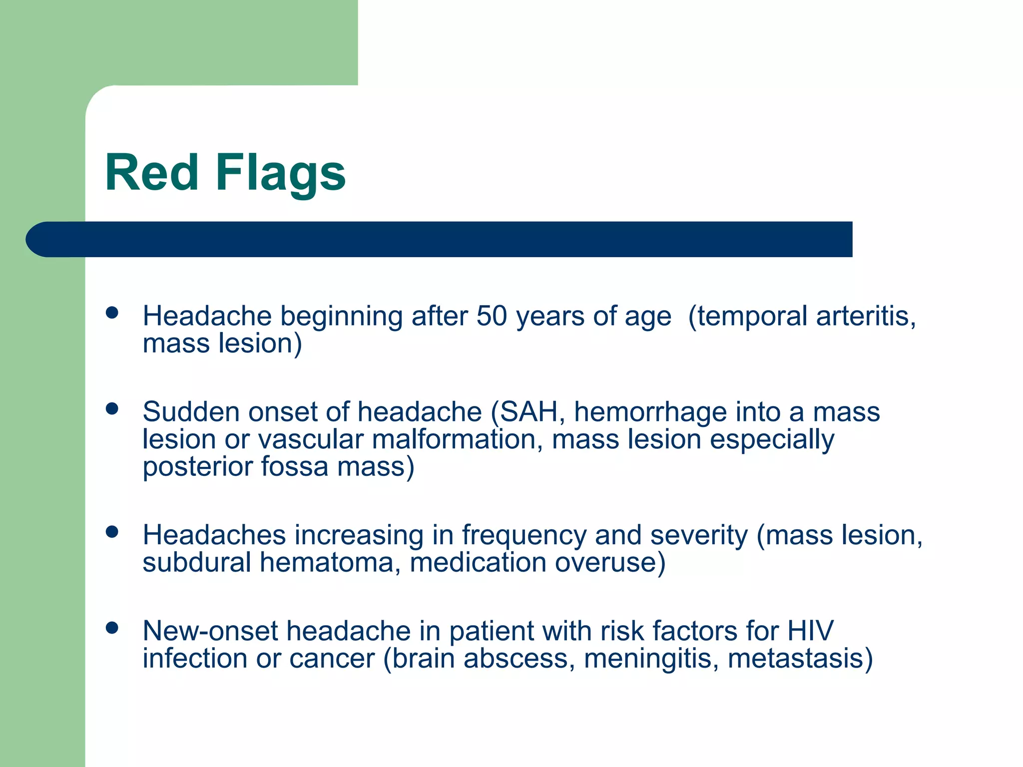 Red Flags


Headache beginning after 50 years of age (temporal arteritis,
mass lesion)



Sudden onset of headache (SAH, hemorrhage into a mass
lesion or vascular malformation, mass lesion especially
posterior fossa mass)



Headaches increasing in frequency and severity (mass lesion,
subdural hematoma, medication overuse)



New-onset headache in patient with risk factors for HIV
infection or cancer (brain abscess, meningitis, metastasis)

 