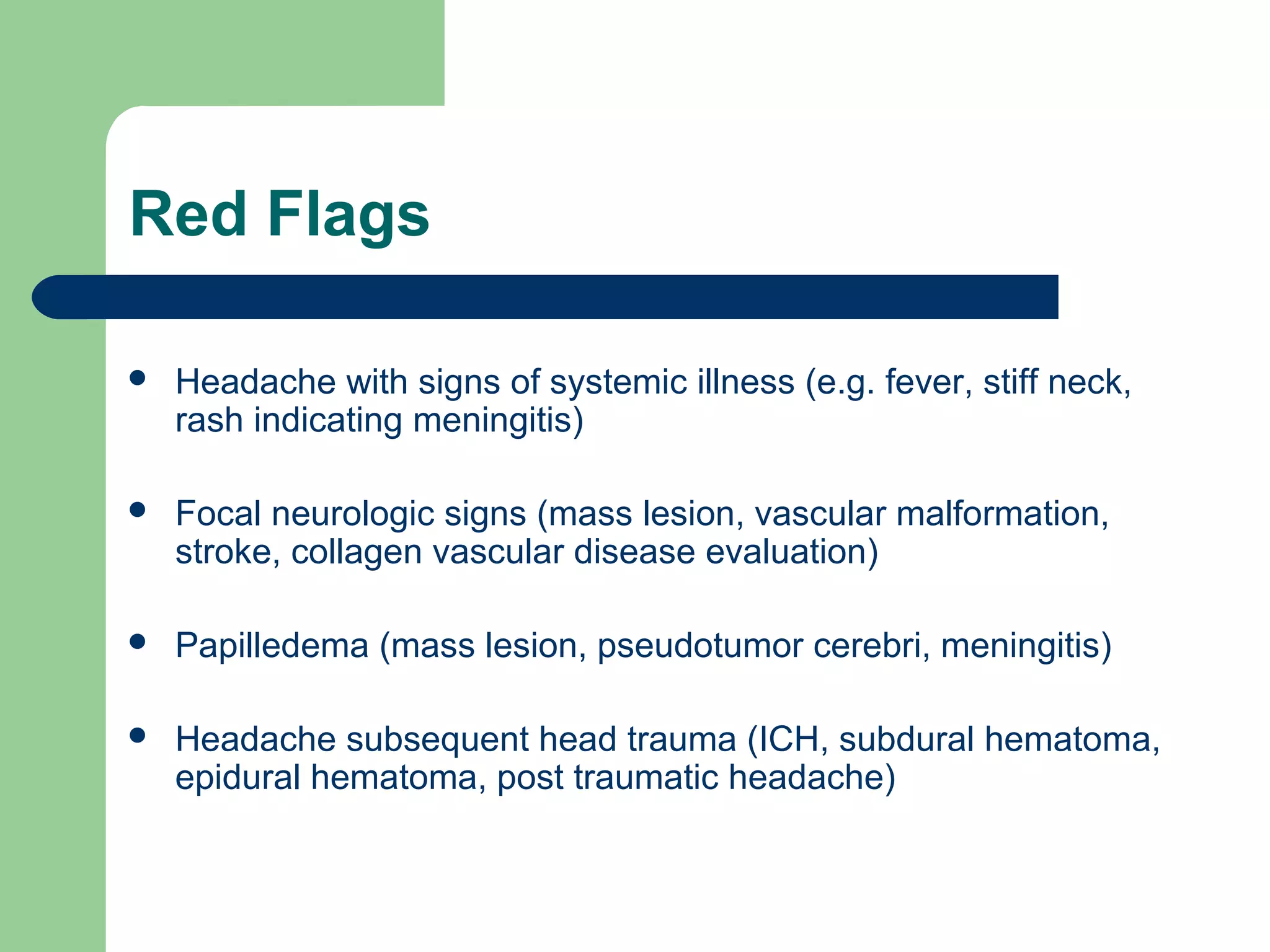 Red Flags


Headache with signs of systemic illness (e.g. fever, stiff neck,
rash indicating meningitis)



Focal neurologic signs (mass lesion, vascular malformation,
stroke, collagen vascular disease evaluation)



Papilledema (mass lesion, pseudotumor cerebri, meningitis)



Headache subsequent head trauma (ICH, subdural hematoma,
epidural hematoma, post traumatic headache)

 