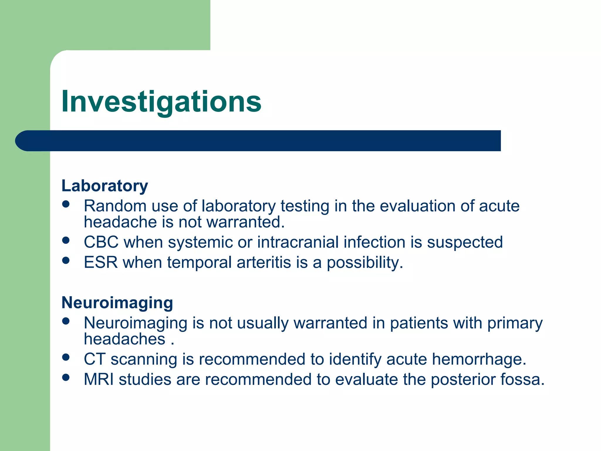 Investigations
Laboratory
 Random use of laboratory testing in the evaluation of acute
headache is not warranted.
 CBC when systemic or intracranial infection is suspected
 ESR when temporal arteritis is a possibility.
Neuroimaging
 Neuroimaging is not usually warranted in patients with primary
headaches .
 CT scanning is recommended to identify acute hemorrhage.
 MRI studies are recommended to evaluate the posterior fossa.

 