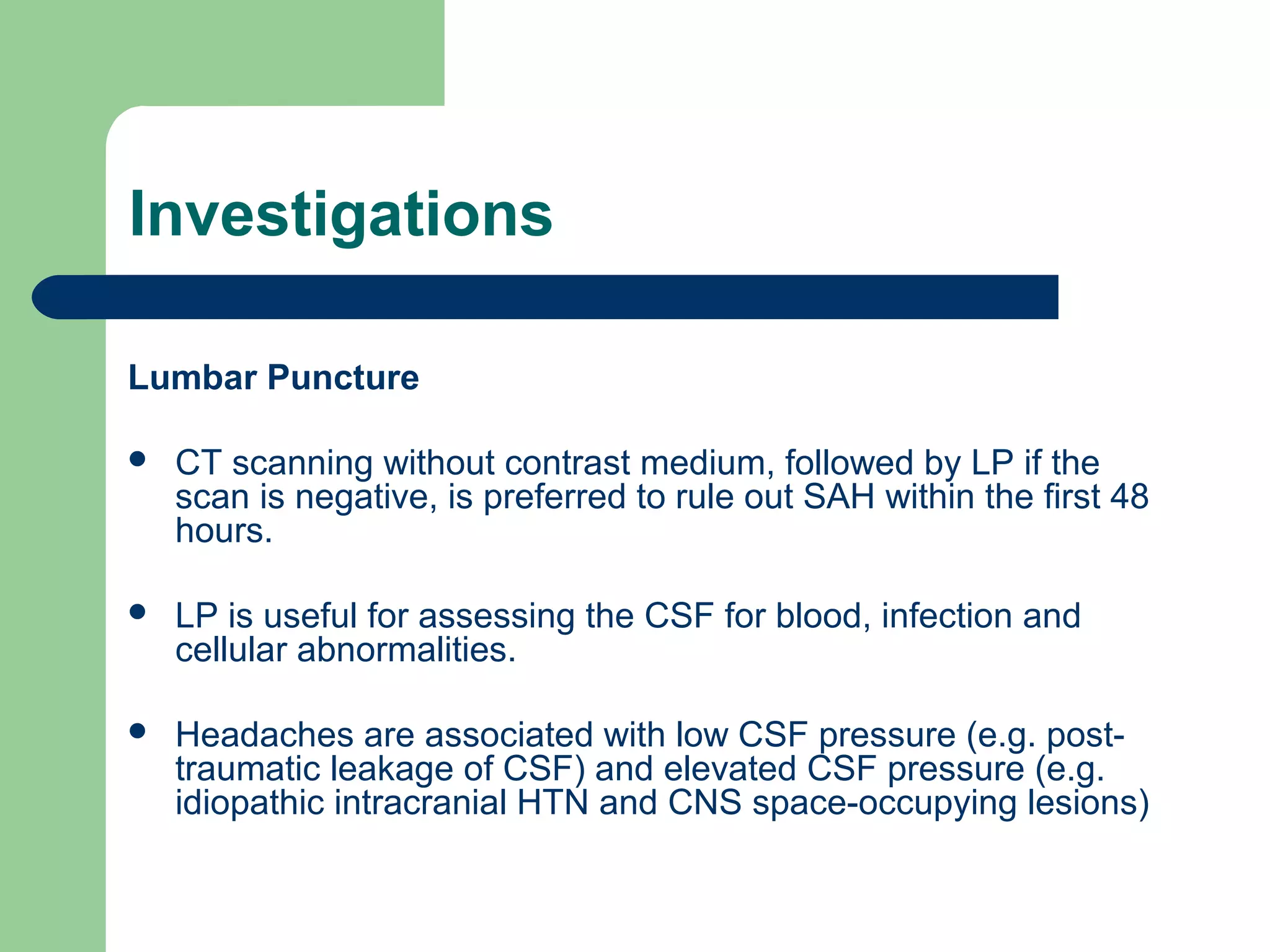 Investigations
Lumbar Puncture


CT scanning without contrast medium, followed by LP if the
scan is negative, is preferred to rule out SAH within the first 48
hours.



LP is useful for assessing the CSF for blood, infection and
cellular abnormalities.



Headaches are associated with low CSF pressure (e.g. posttraumatic leakage of CSF) and elevated CSF pressure (e.g.
idiopathic intracranial HTN and CNS space-occupying lesions)

 
