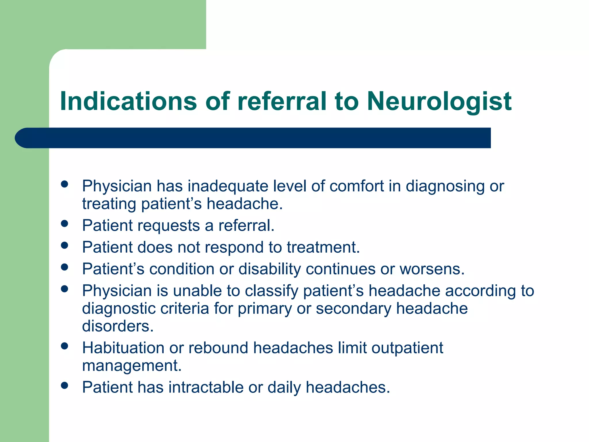 Indications of referral to Neurologist









Physician has inadequate level of comfort in diagnosing or
treating patient’s headache.
Patient requests a referral.
Patient does not respond to treatment.
Patient’s condition or disability continues or worsens.
Physician is unable to classify patient’s headache according to
diagnostic criteria for primary or secondary headache
disorders.
Habituation or rebound headaches limit outpatient
management.
Patient has intractable or daily headaches.

 