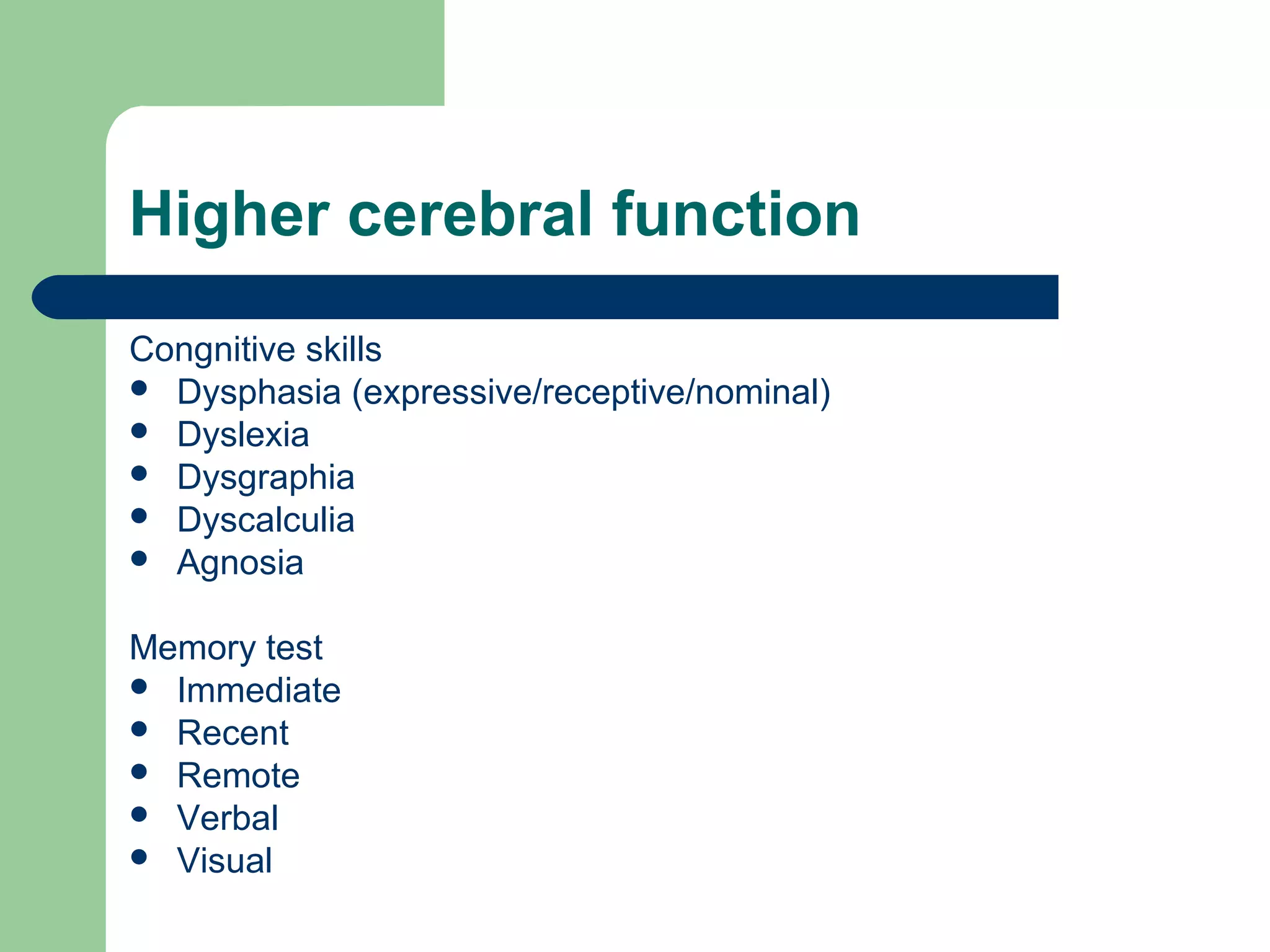 Higher cerebral function
Congnitive skills
 Dysphasia (expressive/receptive/nominal)
 Dyslexia
 Dysgraphia
 Dyscalculia
 Agnosia
Memory test
 Immediate
 Recent
 Remote
 Verbal
 Visual

 