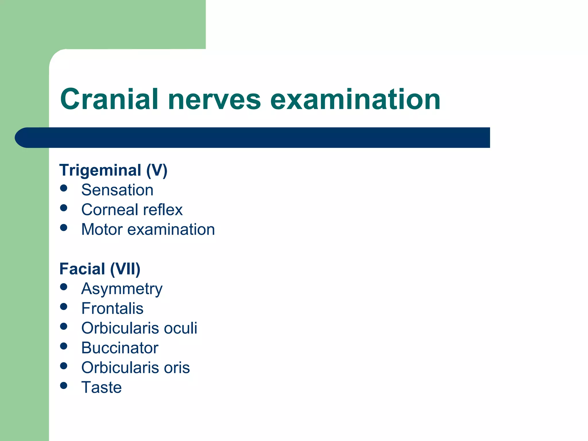 Cranial nerves examination
Trigeminal (V)
 Sensation
 Corneal reflex
 Motor examination
Facial (VII)
 Asymmetry
 Frontalis
 Orbicularis oculi
 Buccinator
 Orbicularis oris
 Taste

 