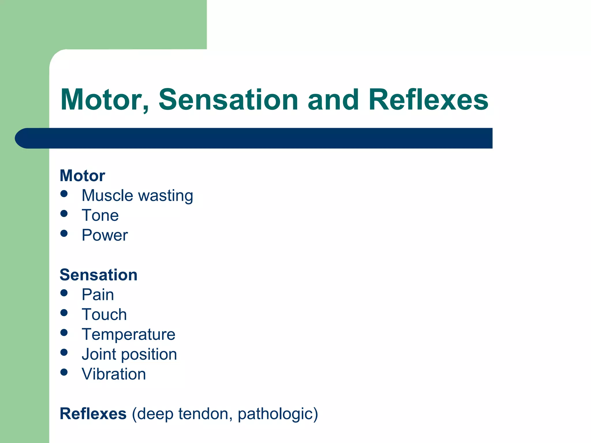 Motor, Sensation and Reflexes
Motor
 Muscle wasting
 Tone
 Power
Sensation
 Pain
 Touch
 Temperature
 Joint position
 Vibration
Reflexes (deep tendon, pathologic)

 