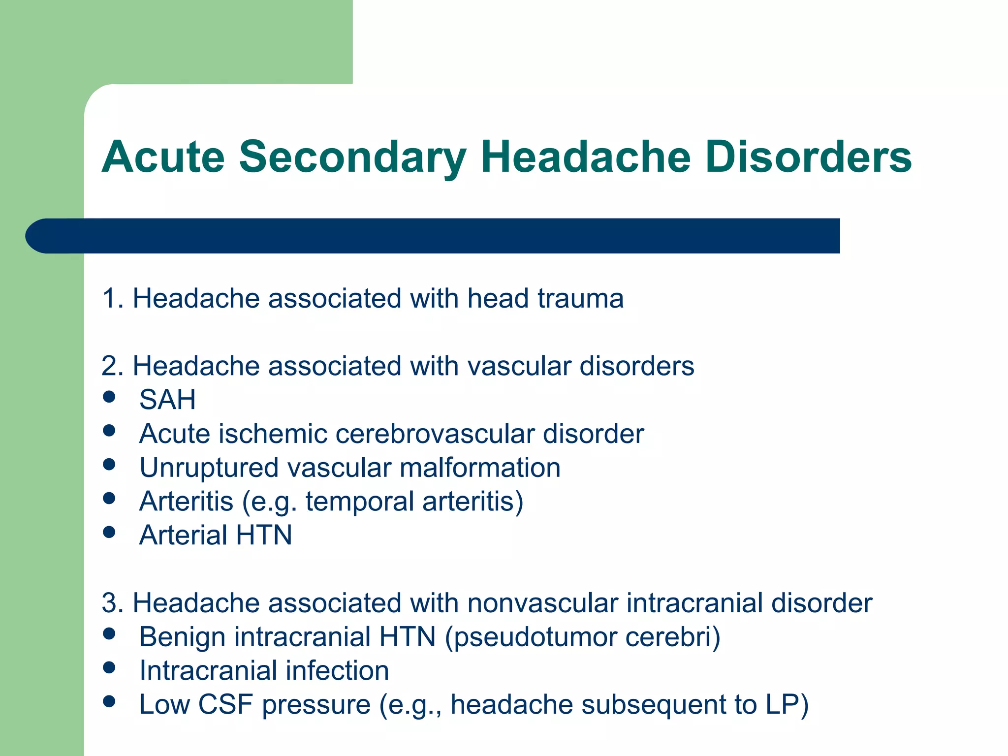 Acute Secondary Headache Disorders
1. Headache associated with head trauma
2. Headache associated with vascular disorders
 SAH
 Acute ischemic cerebrovascular disorder
 Unruptured vascular malformation
 Arteritis (e.g. temporal arteritis)
 Arterial HTN
3. Headache associated with nonvascular intracranial disorder
 Benign intracranial HTN (pseudotumor cerebri)
 Intracranial infection
 Low CSF pressure (e.g., headache subsequent to LP)

 