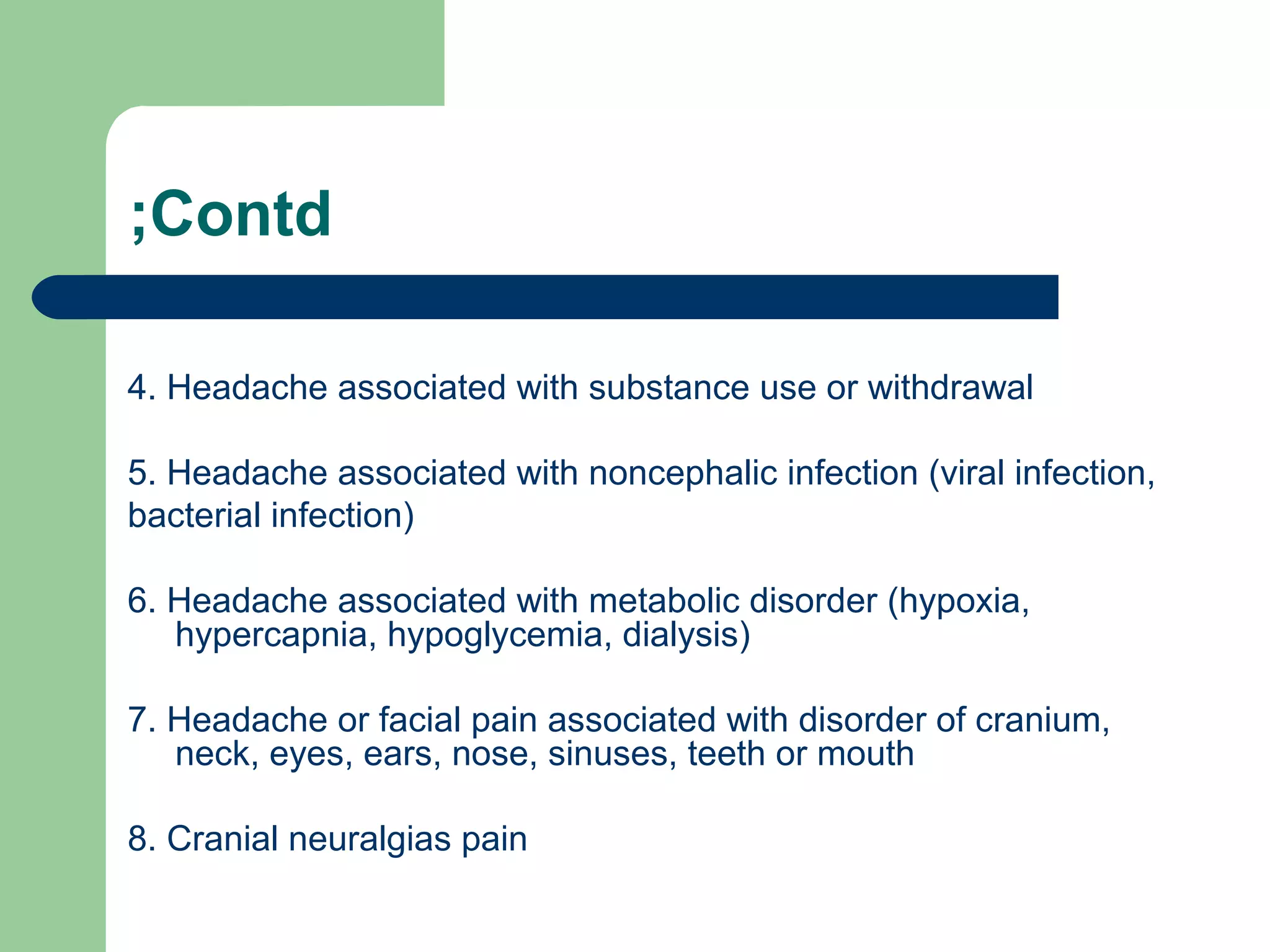 ;Contd
4. Headache associated with substance use or withdrawal
5. Headache associated with noncephalic infection (viral infection,
bacterial infection)
6. Headache associated with metabolic disorder (hypoxia,
hypercapnia, hypoglycemia, dialysis)
7. Headache or facial pain associated with disorder of cranium,
neck, eyes, ears, nose, sinuses, teeth or mouth
8. Cranial neuralgias pain

 