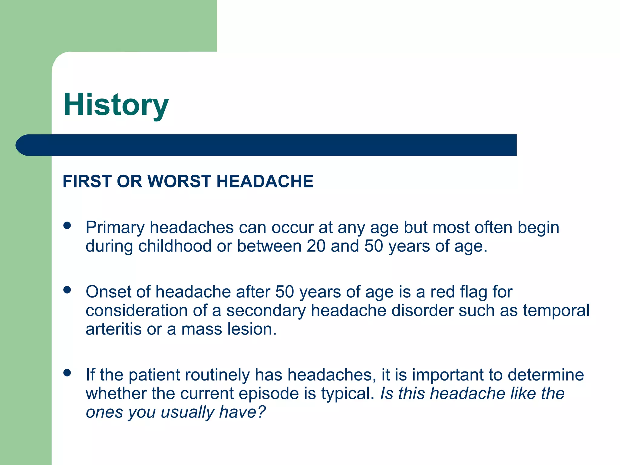 History
FIRST OR WORST HEADACHE


Primary headaches can occur at any age but most often begin
during childhood or between 20 and 50 years of age.



Onset of headache after 50 years of age is a red flag for
consideration of a secondary headache disorder such as temporal
arteritis or a mass lesion.



If the patient routinely has headaches, it is important to determine
whether the current episode is typical. Is this headache like the
ones you usually have?

 