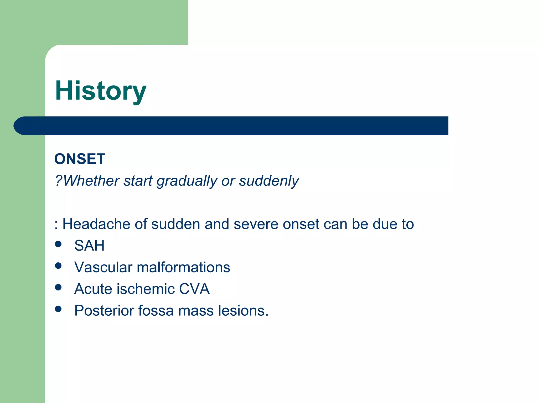 History
ONSET
?Whether start gradually or suddenly
: Headache of sudden and severe onset can be due to
 SAH
 Vascular malformations
 Acute ischemic CVA
 Posterior fossa mass lesions.

 