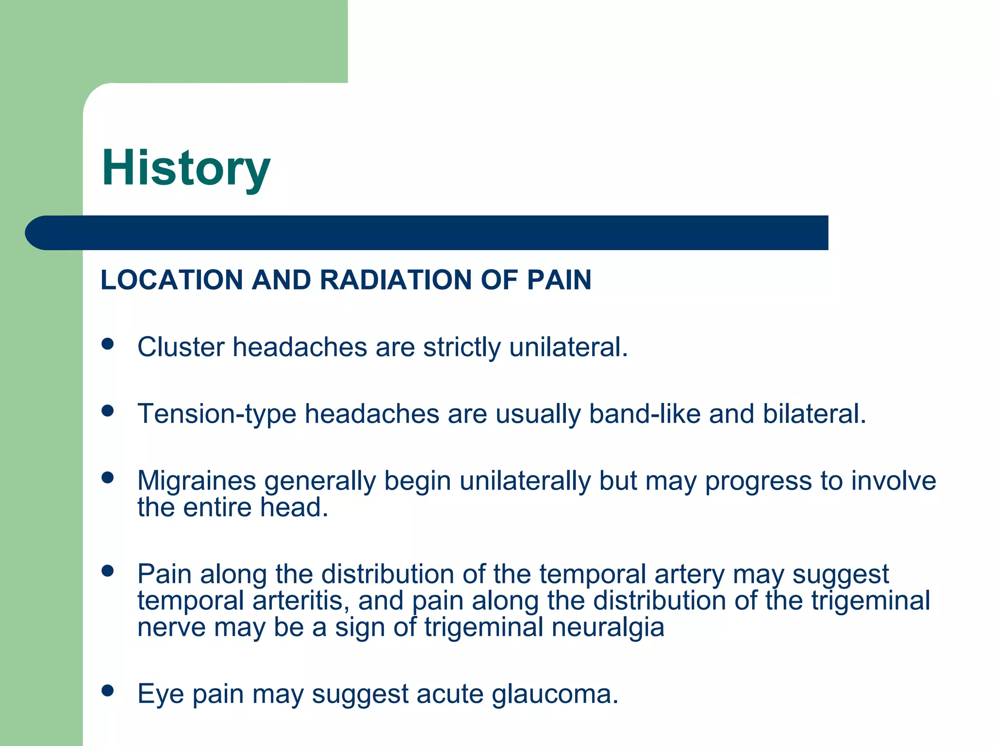 History
LOCATION AND RADIATION OF PAIN


Cluster headaches are strictly unilateral.



Tension-type headaches are usually band-like and bilateral.



Migraines generally begin unilaterally but may progress to involve
the entire head.



Pain along the distribution of the temporal artery may suggest
temporal arteritis, and pain along the distribution of the trigeminal
nerve may be a sign of trigeminal neuralgia



Eye pain may suggest acute glaucoma.

 