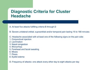 Diagnostic Criteria for Cluster
Headache
A. At least five attacks fulfilling criteria B through D
B. Severe unilateral orbital, supraorbital and/or temporal pain lasting 15 to 180 minutes
C. Headache associated with at least one of the following signs on the pain side:
1. Conjunctival injection
2. Lacrimation
3. Nasal congestion
4. Rhinorrhea
5. Forehead and facial sweating
6. Miosis
7. Ptosis
8. Eyelid edema
D. Frequency of attacks: one attack every other day to eight attacks per day

 
