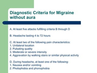 Diagnostic Criteria for Migraine
without aura
A. At least five attacks fulfilling criteria B through D
B. Headache lasting 4 to 72 hours
C. At least two of the following pain characteristics:
1. Unilateral location
2. Pulsating quality
3. Moderate or severe intensity
4. Aggravation by walking stairs or similar physical activity
D. During headache, at least one of the following:
1. Nausea and/or vomiting
2. Photophobia and phonophobia

 