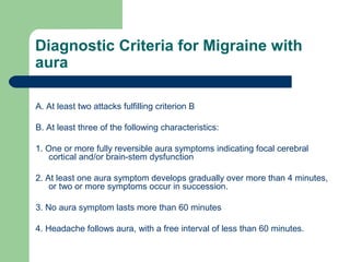 Diagnostic Criteria for Migraine with
aura
A. At least two attacks fulfilling criterion B
B. At least three of the following characteristics:
1. One or more fully reversible aura symptoms indicating focal cerebral
cortical and/or brain-stem dysfunction
2. At least one aura symptom develops gradually over more than 4 minutes,
or two or more symptoms occur in succession.
3. No aura symptom lasts more than 60 minutes
4. Headache follows aura, with a free interval of less than 60 minutes.

 